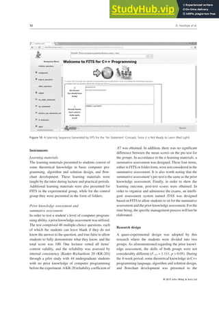 Instruments
Learning materials
The learning materials presented to students consist of
some theoretical knowledge in basic computer pro-
gramming, algorithm and solution design, and flow-
chart development. These learning materials were
taught by the tutor during lecture and practical periods.
Additional learning materials were also presented for
FITS in the experimental group, while for the control
group they were presented in the form of folders.
Prior knowledge assessment and
summative assessment
In order to test a student’s level of computer program-
ming ability, a prior knowledge assessment was utilized.
The test comprised 40 multiple-choice questions, each
of which the students can leave blank if they do not
know the answer to the question, and true-false to allow
students to fully demonstrate what they know, and the
total score was 100. One lecturer vetted all items’
content validity, and the reliability was assessed by
internal consistency [Kuder–Richardson 20 (KR-20)]
through a pilot study with 44 undergraduate students
with no prior knowledge of computer programming
before the experiment.AKR-20 reliability coefficient of
.87 was obtained. In addition, there was no significant
difference between the mean scores on the pre-test for
the groups. In accordance to the e-learning materials, a
summative assessment was designed. These four items,
either in FITS or folder form, were not considered in the
summative assessment. It is also worth noting that the
summative assessment’s pre-test is the same as the prior
knowledge assessment. Finally, in order to show the
learning outcome, post-test scores were obtained. In
order to organize and administer the exams, an intelli-
gent assessment system named iTAS was designed
based on FITS to allow students to sit for the summative
assessment and the prior knowledge assessment. For the
time being, the specific management process will not be
elaborated.
Research design
A quasi-experimental design was adopted by this
research where the students were divided into two
groups. As aforementioned regarding the prior knowl-
edge assessment, the skills of both groups were not
considerably different (F1,43 = 1.111, p > 0.05). During
the 4-week period, some theoretical knowledge in C++
programming language, algorithm and solution design,
and flowchart development was presented to the
Figure 10 A Learning Sequence Generated by FITS for the ‘for Statement’ Concept, Since it is Not Ready to Learn (Red Light)
D. Hooshyar et al.
12
© 2015 John Wiley & Sons Ltd
 