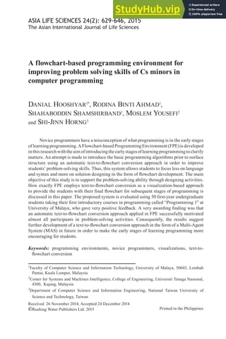 Printed in the Philippines
ASIA LIFE SCIENCES 24(2): 629-646, 2015
The Asian International Journal of Life Sciences
Received 26 November 2014; Accepted 24 December 2014
©Rushing Water Publishers Ltd. 2015
A flowchart-based programming environment for
improving problem solving skills of Cs minors in
computer programming
DANIAL HOOSHYAR1*
, RODINA BINTI AHMAD1
,
SHAHABODDIN SHAMSHIRBAND1
, MOSLEM YOUSEFI2
and SHI-JINN HORNG3
Novice programmers have a misconception of what programming is in the early stages
of learning programming. A Flowchart-based Programming Environment (FPE) is developed
inthisresearchwiththeaimofintroducingtheearlystagesoflearningprogrammingtoclarify
matters. An attempt is made to introduce the basic programming algorithms prior to surface
structure using an automatic text-to-lowchart conversion approach in order to improve
students’ problem-solving skills. Thus, this system allows students to focus less on language
and syntax and more on solution designing in the form of lowchart development. The main
objective of this study is to support the problem-solving ability through designing activities.
How exactly FPE employs text-to-lowchart conversion as a visualization-based approach
to provide the students with their inal lowchart for subsequent stages of programming is
discussed in this paper. The proposed system is evaluated using 50 irst-year undergraduate
students taking their irst introductory courses in programming called “Programming 1” at
University of Malaya, who gave very positive feedback. A very awarding inding was that
an automatic text-to-lowchart conversion approach applied in FPE successfully motivated
almost all participants in problem-solving activities. Consequently, the results suggest
further development of a text-to-lowchart conversion approach in the form of a Multi-Agent
System (MAS) in future in order to make the early stages of learning programming more
encouraging for students.
Keywords: programming environments, novice programmers, visualizations, text-to-
lowchart conversion
1
Faculty of Computer Science and Information Technology, University of Malaya, 50603, Lembah
Pantai, Kuala Lumpur, Malaysia
2
Center for Systems and Machines Intelligence, College of Engineering, Universiti Tenaga Nasional,
4300, Kajang, Malaysia
3
Department of Computer Science and Information Engineering, National Taiwan University of
Science and Technology, Taiwan
 
