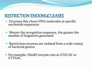 RESTRICTION ENDONUCLEASES
 Enzymes that cleave DNA molecules at specific
nucleotide sequences.
 Shorter the recognition sequence, the greater the
number of fragments generated.
 Restriction enzymes are isolated from a wide variety
of bacterial genera
 For example, HindII enzyme cuts at GTGCAC or
GTTAAC.
 