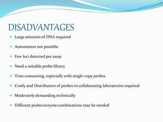 DISADVANTAGES
 Large amounts of DNA required
 Automation not possible
 Few loci detected per assay
 Need a suitable probe library
 Time consuming, especially with single-copy probes
 Costly and Distribution of probes to collaborating laboratories required
 Moderately demanding technically
 Different probe/enzyme combinations may be needed
 
