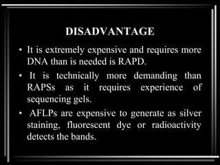 DISADVANTAGE
• It is extremely expensive and requires more
DNA than is needed is RAPD.
• It is technically more demanding than
RAPSs as it requires experience of
sequencing gels.
• AFLPs are expensive to generate as silver
staining, fluorescent dye or radioactivity
detects the bands.
 