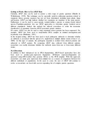Getting to Work: How to Use AFLP Data
Currently, AFLP data can be used to answer a wide range of genetic questions (Mueller &
Wolfenbarger, 1999). This technique can be especially useful in addressing questions related to
organisms whose genome sequence has not yet been determined, including many plants, fungi,
and bacteria. AFLP can help indicate whether two organisms are members of the same species.
Furthermore, it can be used to assess genetic variation within a species or among closely related
species. Population geneticists also use AFLP approaches to determine genetic variation across
different populations. Indeed, this method has allowed researchers to refine the taxonomic
classification of organisms based on AFLP-associated genetic markers.
Of course, AFLP can also be used to study organisms whose genome has been sequenced. For
example, AFLP has been used to study human DNA samples in criminal investigations and
in paternity tests (Brinkman, 1991).
In the hospital setting, AFLP has been used to track pathogenic outbreaks to determine whether
an outbreak is associated with the spread of a singlestrain or multiple distinct strains (Jonas et al.,
2000). In this type of analysis, the pathogenic organism is isolated from infected patients and
subjected to AFLP analysis. By comparing AFLP data collected from different patients,
researchers can readily determine whether the outbreak stems from one or from many different
strains.
New Directions
In addition to their widespread use in DNA fingerprinting, AFLP-based approaches have also
been used to produce gene expression fingerprints. AFLPgene expression fingerprints are
generated using cDNA (rather than genomic DNA) as the PCR template. With this approach,
researchers can study gene expression from multiple loci as a means of comparison between two
different individuals or populations. In the years to come, the uses of AFLP will continue to
evolve as researchers are faced with an ever-expanding list of complex genetic questions.
 