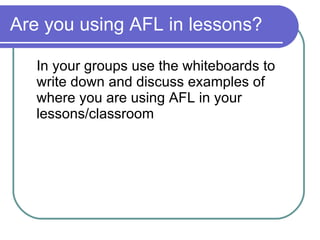 Are you using AFL in lessons? In your groups use the whiteboards to write down and discuss examples of where you are using AFL in your lessons/classroom 