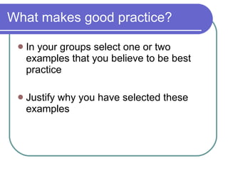 What makes good practice?  In your groups select one or two examples that you believe to be best practice Justify why you have selected these examples 