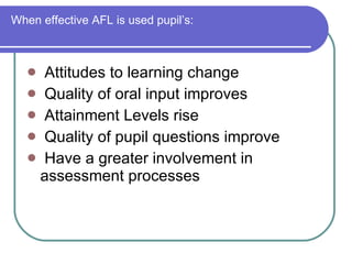 When effective AFL is used pupil’s: Attitudes to learning change Quality of oral input improves Attainment Levels rise Quality of pupil questions improve  Have a greater involvement in  assessment processes 