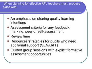 When planning for effective AFL teachers must  produce plans with: An emphasis on sharing quality learning intentions Assessment criteria for any feedback, marking, peer or self-assessment  Review time  Resources/strategies for pupils who need additional support (SEN/G&T) Guided group sessions with explicit formative assessment opportunities  