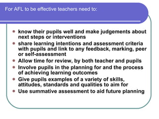 For AFL to be effective teachers need to: know their pupils well and make judgements about next steps or interventions  share learning intentions and assessment criteria with pupils and link to any feedback, marking, peer or self-assessment  Allow time for review, by both teacher and pupils  Involve pupils in the planning for and the process of achieving learning outcomes Give pupils examples of a variety of skills, attitudes, standards and qualities to aim for  Use summative assessment to aid future planning  