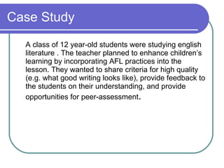 Case Study A class of 12 year-old students were studying english literature . The teacher planned to enhance children’s learning by incorporating AFL practices into the lesson. They wanted to share criteria for high quality (e.g. what good writing looks like), provide feedback to the students on their understanding, and provide opportunities for peer-assessment .  