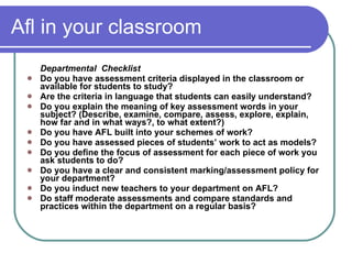 Afl in your classroom  Departmental  Checklist Do you have assessment criteria displayed in the classroom or available for students to study? Are the criteria in language that students can easily understand? Do you explain the meaning of key assessment words in your subject? (Describe, examine, compare, assess, explore, explain, how far and in what ways?, to what extent?) Do you have AFL built into your schemes of work?  Do you have assessed pieces of students’ work to act as models? Do you define the focus of assessment for each piece of work you ask students to do? Do you have a clear and consistent marking/assessment policy for your department? Do you induct new teachers to your department on AFL? Do staff moderate assessments and compare standards and practices within the department on a regular basis? 