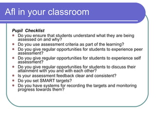 Afl in your classroom Pupil  Checklist Do you ensure that students understand what they are being assessed on and why? Do you use assessment criteria as part of the learning? Do you give regular opportunities for students to experience peer assessment? Do you give regular opportunities for students to experience self assessment? Do you give regular opportunities for students to discuss their attainment with you and with each other? Is your assessment feedback clear and consistent? Do you set SMART targets? Do you have systems for recording the targets and monitoring progress towards them? 
