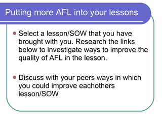 Putting more AFL into your lessons Select a lesson/SOW that you have brought with you. Research the links below to investigate ways to improve the quality of AFL in the lesson. Discuss with your peers ways in which you could improve eachothers lesson/SOW 