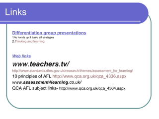 Links Differentiation group presentations 1No hands up & basic afl strategies   2. Thinking and learning Web links www. teachers . tv /   http://www.standards.dfes.gov.uk/research/themes/assessment_for_learning/ 10 principles of AFL  http://www.qca.org.uk/qca_4336.aspx www. assessment 4 learning .co.uk/   QCA AFL subject links-  http://www.qca.org.uk/qca_4364.aspx 