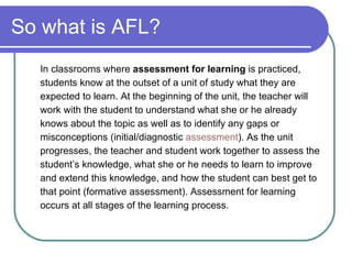 So what is AFL? In classrooms where  assessment for learning  is practiced, students know at the outset of a unit of study what they are expected to learn. At the beginning of the unit, the teacher will work with the student to understand what she or he already knows about the topic as well as to identify any gaps or misconceptions (initial/diagnostic  assessment ). As the unit progresses, the teacher and student work together to assess the student’s knowledge, what she or he needs to learn to improve and extend this knowledge, and how the student can best get to that point (formative assessment). Assessment for learning occurs at all stages of the learning process. 