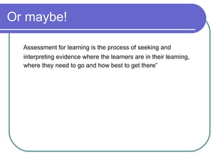 Or maybe! Assessment for learning is the process of seeking and interpreting evidence where the learners are in their learning, where they need to go and how best to get there” 