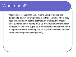 What about? Assessment for Learning (AfL) means using evidence and dialogue to identify where pupils are in their learning, where they need to go and how best to get there. In practice, this means clear evidence about how to drive up individual attainment; clear feedback for and from pupils so there is clarity on what they need to improve and how best they can do so; and a clear link between student learning and lesson planning. 