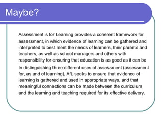Maybe? Assessment is for Learning provides a coherent framework for assessment, in which evidence of learning can be gathered and interpreted to best meet the needs of learners, their parents and teachers, as well as school managers and others with responsibility for ensuring that education is as good as it can be In distinguishing three different uses of assessment (assessment for, as and of learning), AfL seeks to ensure that evidence of learning is gathered and used in appropriate ways, and that meaningful connections can be made between the curriculum and the learning and teaching required for its effective delivery. 