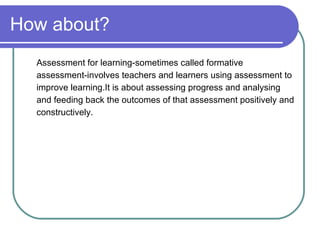 Assessment for learning-sometimes called formative assessment-involves teachers and learners using assessment to improve learning.It is about assessing progress and analysing  and feeding back the outcomes of that assessment positively and constructively. How about? 
