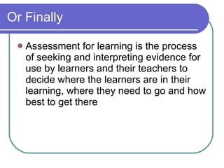 Or Finally Assessment for learning is the process of seeking and interpreting evidence for  use by learners and their teachers to decide where the learners are in their learning, where they need to go and how best to get there 