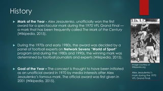 History
 Mark of the Year - Alex Jesaulenko, unofficially won the first
award for a spectacular mark during the 1970 VFL Grand Final —
a mark that has been frequently called The Mark of the Century
(Wikipedia, 2015).
 During the 1970s and early 1980s, the award was decided by a
panel of football experts on Network Sevens “World of Sport”
program and during the 1980s and 1990s, the winning mark was
determined by football journalists and experts (Wikipedia, 2015).
 Goal of the Year – The concept is thought to have been initiated
as an unofficial award in 1970 by media interests after Alex
Jesaulenko’s famous mark. The official award was first given in
2001 (Wikipedia, 2015).
Image courtesy of
Wikipedia.org
Alex Jesaulenko’s
mark during the 1970
VFL Grand Final.
 