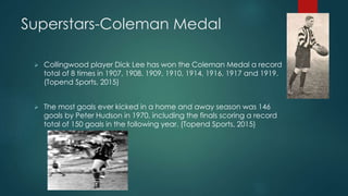 Superstars-Coleman Medal
 Collingwood player Dick Lee has won the Coleman Medal a record
total of 8 times in 1907, 1908, 1909, 1910, 1914, 1916, 1917 and 1919.
(Topend Sports, 2015)
 The most goals ever kicked in a home and away season was 146
goals by Peter Hudson in 1970, including the finals scoring a record
total of 150 goals in the following year. (Topend Sports, 2015)
 