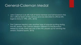 General-Coleman Medal
 John Coleman is an AFL hall of fame member and full forward in the
AFL’s official team of the century and was elevated to official AFL
legend status in 1996. (AFL, 2015)
 The Coleman Medal is also another type of popular punting during
the AFL season. The Colman Medal is different to the Brownlow
Medal as usually there are only a few AFL players up for winning the
award. (Topend Sports, 2015)
 