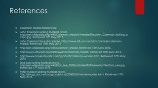 References
 Coleman Medal References:
 John Coleman kicking football photo,
http://en.wikipedia.org/wiki/Coleman_Medal#/media/File:John_Coleman_kicking_a
ction.jpg. Retrieved 10th May 2015.
 John Coleman face shot photo, http://www.afl.com.au/stats/awards/coleman-
medal. Retrieved 10th May 2015
 http://en.wikipedia.org/wiki/Coleman_Medal. Retrieved 10th May 2015.
 http://www.afl.com.au/stats/awards/coleman-medal. Retrieved 10th May 2015.
 http://www.topendsports.com/sport/afl/coleman-winners.htm. Retrieved 17th May
2015
 Dick Lee kicking football photo,
http://en.wikipedia.org/wiki/Dick_Lee_%28footballer%29#/media/File:Dick_Lee.jpg.
Retrieved 17th May 2015.
 Peter Hudson kicking football photo,
http://blogs.abc.net.au/grandstand/2008/05/interview-peter.html. Retrieved 17th
May 2015.
 