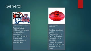General
Image courtesy of
Sherrin.com
The ball is unique
to AFL.
Constructed by
T.W Sherrin who
played footy in
the 1870’s.
Production and
supply to national
leagues since
1880
Image courtesy of AFLVIC.com
Auskick brings
children and school
communities
together to
encourage health,
fitness and
development of
football skills
 