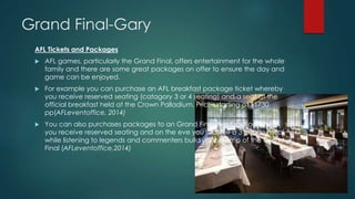 Grand Final-Gary
AFL Tickets and Packages
 AFL games, particularly the Grand Final, offers entertainment for the whole
family and there are some great packages on offer to ensure the day and
game can be enjoyed.
 For example you can purchase an AFL breakfast package ticket whereby
you receive reserved seating (catagory 3 or 4 seating) and a seat at the
official breakfast held at the Crown Palladium. Prices starting at $1730
pp(AFLeventoffice, 2014)
 You can also purchases packages to an Grand Final eve function where
you receive reserved seating and on the eve you receive a 3 course meal
while listening to legends and commenters build up the amp of the Grand
Final (AFLeventoffice,2014)
 