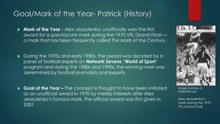 Goal/Mark of the Year- Patrick (History)
 Mark of the Year - Alex Jesaulenko, unofficially won the first
award for a spectacular mark during the 1970 VFL Grand Final —
a mark that has been frequently called The Mark of the
Century(Wikipedia,2015).
 During the 1970s and early 1980s, the award was decided by a
panel of football experts on Network Sevens “World of Sport”
program and during the 1980s and 1990s, the winning mark was
determined by football journalists and experts (Wikipedia,2015).
 Goal of the Year – The concept is thought to have been initiated
as an unofficial award in 1970 by media interests after Alex
Jesaulenko’s famous mark. The official award was first given in
2001(Wikipedia,2015)
Image courtesy of
Wikipedia.org
Alex Jesaulenko’s
mark during the 1970
VFL Grand Final.
 