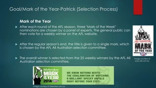 Goal/Mark of the Year-Patrick (Selection Process)
Mark of the Year
 After each round of the AFL season, three "Mark of the Week" nominations
are chosen by a panel of experts. The general public can then vote for a
weekly winner on the AFL website(aussiesportsinfo.com,2015).
 After the regular season's end, the title is given to a single mark, which is
chosen by the AFL All Australian selection committee (Wikipedia,2015).
 The overall winner is selected from the 25 weekly winners by the AFL All
Australian selection committee(aussiesportsinfo.com,2015).
Image courtesy of Lifebroker.com.au
Image courtesy of
www.afl.com.au
 