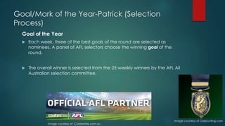 Goal/Mark of the Year-Patrick (Selection
Process)
Goal of the Year
 Each week, three of the best goals of the round are selected as
nominees. A panel of AFL selectors choose the winning goal of the
round(Wikipedia,2015).
 The overall winner is selected from the 25 weekly winners by the AFL All
Australian selection committee(Wikipedia,2015).
Image courtesy of .Coateshire.com.au
Image courtesy of Ozepunting.com
 