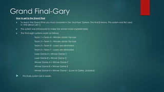 Grand Final-Gary
How to get to the Grand Final
 To reach the Grand Final you must compete in the ‘McIntyre’ System- The final 8 teams. This system was first used
in 1932 (Brown,2011)
 This system was introduced to make the winner more unpredictable.
 The final eight systems works as follows:
Team 1 v Team 4 - Winners obtain the bye
Team 2 v Team 3 - Winners obtain the bye
Team 5 v Team 8 - Losers are eliminated
Team 6 v Team 7 - Losers are eliminated
Loser Game A v Winner Game C
Loser Game B v Winner Game D
Winner Game A v Winner Game F
Winner Game B v Winner Game E
Winner Game H v Winner Game I (Lowe & Clarke, Undated)
 This finals system last 4 weeks
 