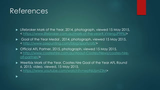 References
 Wikipedia, 2015, Mark of the Year, viewed 15 May 2015,
<http://en.Wikipedia.org/wiki/Mark_of_the_Year>
 Wikipedia, 2015, Goal of the Year, viewed 15 May 2015
http://en.wikipedia.org/wiki/Goal_of_the_Year_%28AFL%29
 Aussiesportsinfo, 2015, viewed 15 May 2015,
<http://www.aussiesportsinfo.com/aussie_rules/afl-mark-of-the-year.php>
 Mark of the Year, n.d. photograph, viewed 15 May 2015, <http://genius.com/Afl-
2014-lifebroker-mark-of-the-year-annotated>
 Goal of the Year, n.d. photograph, viewed 15 May 2015,
https://goaloftheyear.afl.com.au/vote/round/6
 Alex Jesaulenko’s Mark VFL Grand Final, 1970, photograph, viewed 15 May 2015, <
http://en.wikipedia.org/wiki/Mark_of_the_Year#/media/File:Jezza.jpg>
 Toyota Mark of the Year, 2015, photograph, viewed 15 May 2015, <
http://en.wikipedia.org/wiki/Mark_of_the_Year#/media/File:Logo_moty.png>
 