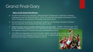 Grand Final-Gary
History of AFL Grand Final Winners
 The first Grand Final was played in 1902 between Collingwood v Essendon whereby
Collingwood won by 33 points (MCG, 2013). This was the only game not played at the
MCG, this game was played at Waverley Park (MCG,2013)
 The last Grand Final played was between Hawthorn and Sydney whereby Hawthorn
won by 60 points and retained their title (MCG, 2013).
 There has been some excellent Grand Finals over the years. Carlton v Richmond in 1972
where it finished Collingwood (177) v Richmond (150) in front of a crowd of112,393. This is
the highest scoring AFL Grand Final ever recorded(MCG,2013).
 The 2005 was regarded as one of the best modern day AFL Grand Finals whereby
Sydney Swans just scrapped across the line with a mark by Leo Barry in the last few
seconds to win them the game (Mercury,2014)
 