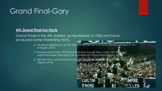 Grand Final-Gary
AFL Grand Final Fun Facts
Grand Finals in the AFL started, as mentioned, in 1902 and have
produced some interesting facts.
 No player registered in an AFL Grand Final has had a surname starting with an U or
X (Gigazc,2013)
 Richmond lost in the 1972 Grand Final even though they scored 150. This score
would have been enough to win any other AFL Grand Final (Gigazc, 2013)
 68 is the most common score in any AFL Grand Final with a total of 7 teams
(Gigazc,2013).
 