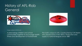 History of AFL-Rob
General
Image courtesy of AFLVIC.com
Auskick brings children and school
communities together to encourage health,
fitness and development of football skills
The ball is unique to AFL. Constructed by T.W Sherrin
who played footy in the 1870’s. Production and
supply to national leagues since 1880
 