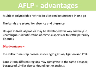 AFLP - advantages
Multiple polymorphic restriction sites can be screened in one go
The bands are scored for absence and presence
Unique individual profiles may be developed this way and help in
unambiguous identification of crime suspects or to settle paternity
disputes
Disadvantages –
It is still a three step process involving Digestion, ligation and PCR
Bands from different regions may comigrate to the same distance
because of similar size confounding the analysis
 