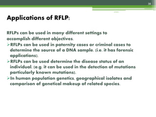 RFLPs can be used in many different settings to
accomplish different objectives.
RFLPs can be used in paternity cases or criminal cases to
determine the source of a DNA sample. (i.e. it has forensic
applications).
RFLPs can be used determine the disease status of an
individual. (e.g. it can be used in the detection of mutations
particularly known mutations).
In human population genetics, geographical isolates and
comparison of genetical makeup of related species.
Applications of RFLP:
38
4/3/2017
 