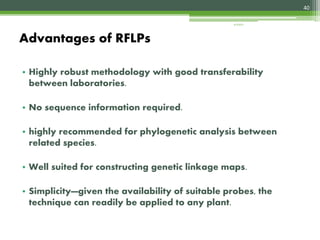 • Highly robust methodology with good transferability
between laboratories.
• No sequence information required.
• highly recommended for phylogenetic analysis between
related species.
• Well suited for constructing genetic linkage maps.
• Simplicity—given the availability of suitable probes, the
technique can readily be applied to any plant.
Advantages of RFLPs
40
4/3/2017
 