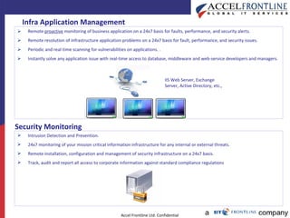 Infra Application Management Remote  proactive  monitoring of business application on a 24x7 basis for faults, performance, and security alerts. Remote resolution of infrastructure application problems on a 24x7 basis for fault, performance, and security issues. Periodic and real-time scanning for vulnerabilities on applications. . Instantly solve any application issue with real-time access to database, middleware and web-service developers and managers. IIS Web Server, Exchange Server, Active Directory, etc., Security Monitoring Intrusion Detection and Prevention. 24x7 monitoring of your mission critical information infrastructure for any internal or external threats. Remote installation, configuration and management of security infrastructure on a 24x7 basis.  Track, audit and report all access to corporate information against standard compliance regulations 
