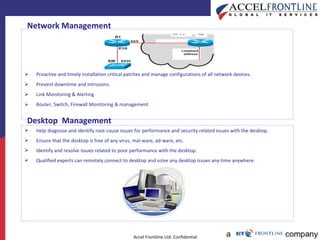 Proactive and timely installation critical patches and manage configurations of all network devices.  Prevent downtime and intrusions. Link Monitoring & Alerting Router, Switch, Firewall Monitoring & management  Network Management   Desktop  Management   Help diagnose and identify root-cause issues for performance and security related issues with the desktop. Ensure that the desktop is free of any virus, mal-ware, ad-ware, etc. Identify and resolve issues related to poor performance with the desktop.  Qualified experts can remotely connect to desktop and solve any desktop issues any-time anywhere. 