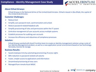 Compliance - Identity Management Case Study About Etihad Airways: Etihad Airways is the National Airline of the United Arab Emirates. Etihad is based in Abu Dhabi, the capital of the United Arab Emirates Customer Challenges: Reduce Cost Simplify user password reset, synchronization and unlock Reduce password-related helpdesk calls Simplify provisioning of roles and permissions within the IT system  Centralize management of user accounts across multiple systems  Establish processes for auditing user accounts Increase the efficiency and robustness of compliance processes   Solution: Etihad Airways worked with Accel Frontline team to create an identity management solution using a suite of Sun Identity Management product, as well as a new application server environment based on Sun technology. Remotely monitor & manage. Business Results: Saved employee time by automating provisioning of access rights  80% reduction in password-related call volume Faster, simpler access to applications and information Streamlined provisioning of new users Managed from remote Accel-MSOC 