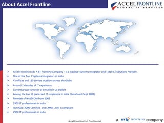 About Accel Frontline Accel Frontline Ltd ( A BT Frontline Company )  is a leading "Systems Integrator and Total ICT Solutions Provider. One of the Top 3 Systems Integrators in India 45 offices and 110 service locations across the Globe Around 2 decades of IT experience Current group turnover of 50 Million US Dollars Among the top 10 preferred  IT employers in India (DataQuest Sept 2006) Member of NASSCOM from 2005 2900 IT professionals in India  ISO 9001: 2000 Certified  and CMMi Level 5 compliant  2900 IT professionals in India  