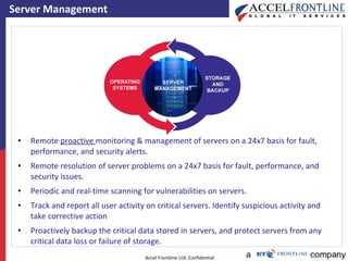 Server Management Remote  proactive  monitoring & management of servers on a 24x7 basis for fault, performance, and security alerts. Remote resolution of server problems on a 24x7 basis for fault, performance, and security issues. Periodic and real-time scanning for vulnerabilities on servers. Track and report all user activity on critical servers. Identify suspicious activity and take corrective action Proactively backup the critical data stored in servers, and protect servers from any critical data loss or failure of storage. 