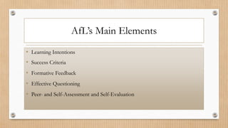 AfL’s Main Elements
• Learning Intentions
• Success Criteria
• Formative Feedback
• Effective Questioning
• Peer- and Self-Assessment and Self-Evaluation
 