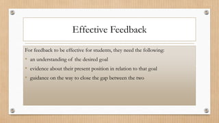 Effective Feedback
For feedback to be effective for students, they need the following:
• an understanding of the desired goal
• evidence about their present position in relation to that goal
• guidance on the way to close the gap between the two
 