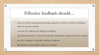 Effective feedback should…
• focus on what is being learnt (learning objective) and how students should go
about it (success criteria)
• occur as the students are doing the learning
• provide information on how and why the student has or has not met the criteria
• provide strategies to help the student to improve
• Be initiated by the learner (some of the time)
 