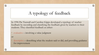 A typology of feedback
In 1996 Pat Tunstall and Caroline Gipps developed a typology of teacher
feedback by recording and classifying the feedback given by teachers to their
students. They classified feedback as either:
• evaluative – involving a value judgment
or
• descriptive – describing what the student said or did, and providing guidance
for improvement
 