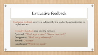Evaluative feedback
Evaluative feedback involves a judgment by the teacher based on implicit or
explicit norms.
Evaluative feedback may take the form of:
Approval: “That’s a good essay.” “You’ve done well.”
Disapproval: “That’s not good enough.”
Reward: Gold stars
Punishment: “Write it out again.”
 