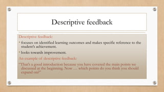 Descriptive feedback
Descriptive feedback:
• focuses on identified learning outcomes and makes specific reference to the
student’s achievement.
• looks towards improvement.
An example of descriptive feedback:
“That’s a good introduction because you have covered the main points we
discussed at the beginning. Now … which points do you think you should
expand on?”
 